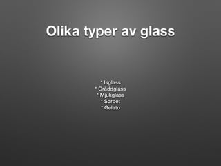Olika typer av glass
* Isglass
* Gräddglass
* Mjukglass
* Sorbet
* Gelato
 