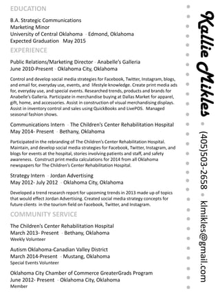 KallieMikles(405)503-2658klmikles@gmail.com
EXPERIENCE
Public Relations/Marketing Director - Anabelle’s Galleria
June 2010-Present - Oklahoma City, Oklahoma
Control and develop social media strategies for Facebook, Twitter, Instagram, blogs,
and email for, everyday use, events, and lifestyle knowledge. Create print media ads
for, everyday use, and special events. Researched trends, products and brands for
Anabelle’s Galleria. Participate in merchandise buying at Dallas Market for apparel,
gift, home, and accessories. Assist in construction of visual merchandising displays.
Assist in inventory control and sales using QuickBooks and LivePOS. Managed
seasonal fashion shows.
Communications Intern - The Children’s Center Rehabilitation Hospital
May 2014- Present - Bethany, Oklahoma
Participated in the rebranding of The Children’s Center Rehabilitation Hospital.
Maintain, and develop social media strategies for Facebook, Twitter, Instagram, and
blogs for events at the hospital, stories involving patients and staff, and safety
awareness. Construct print media calculations for 2014 from all Oklahoma
newspapers for The Children’s Center Rehabilitation Hospital.
Strategy Intern - Jordan Advertising
May 2012- July 2012 - Oklahoma City, Oklahoma
Developed a trend research report for upcoming trends in 2013 made up of topics
that would effect Jordan Advertising. Created social media strategy concepts for
future clients in the tourism field on Facebook, Twitter, and Instagram.
EDUCATION
B.A. Strategic Communications
Marketing Minor
University of Central Oklahoma - Edmond, Oklahoma
Expected Graduation May 2015
COMMUNITY SERVICE
The Children’s Center Rehabilitation Hospital
March 2013- Present - Bethany, Oklahoma
Weekly Volunteer
Autism Oklahoma-Canadian Valley District
March 2014-Present - Mustang, Oklahoma
Special Events Volunteer
Oklahoma City Chamber of Commerce GreaterGrads Program
June 2012- Present - Oklahoma City, Oklahoma
Member
 