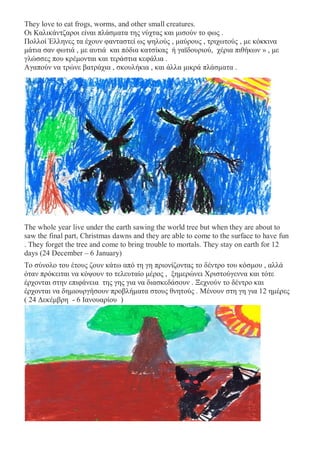 They love to eat frogs, worms, and other small creatures.
Οι Καλικάντζαροι είναι πλάσματα της νύχτας και μισούν το φως .
Πολλοί Έλληνες τα έχουν φανταστεί ως ψηλούς , μαύρους , τριχωτούς , με κόκκινα
μάτια σαν φωτιά , με αυτιά και πόδια κατσίκας ή γαϊδουριού, χέρια πιθήκων » , με
γλώσσες που κρέμονται και τεράστια κεφάλια .
Αγαπούν να τρώνε βατράχια , σκουλήκια , και άλλα μικρά πλάσματα .
The whole year live under the earth sawing the world tree but when they are about to
saw the final part, Christmas dawns and they are able to come to the surface to have fun
. They forget the tree and come to bring trouble to mortals. They stay on earth for 12
days (24 December – 6 January)
Το σύνολο του έτους ζουν κάτω από τη γη πριονίζοντας το δέντρο του κόσμου , αλλά
όταν πρόκειται να κόψουν το τελευταίο μέρος , ξημερώνει Χριστούγεννα και τότε
έρχονται στην επιφάνεια της γης για να διασκεδάσουν . Ξεχνούν το δέντρο και
έρχονται να δημιουργήσουν προβλήματα στους θνητούς . Μένουν στη γη για 12 ημέρες
( 24 Δεκέμβρη - 6 Ιανουαρίου )
 