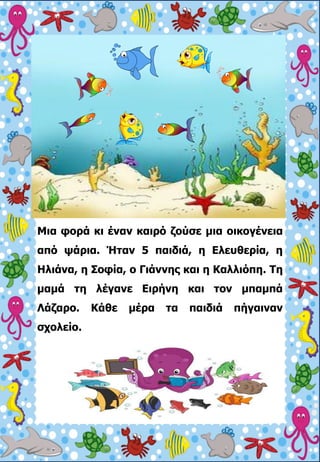 Μια φορά κι έναν καιρό ζούσε μια οικογένεια
από ψάρια. Ήταν 5 παιδιά, η Ελευθερία, η
Ηλιάνα, η Σοφία, ο Γιάννης και η Καλλ...