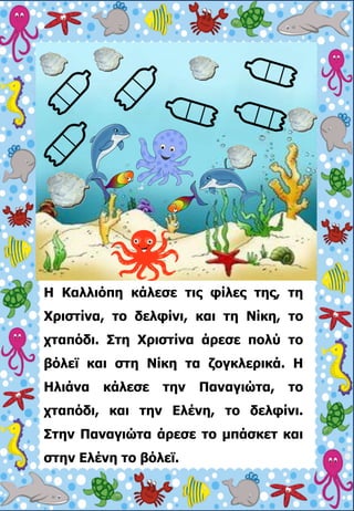 Η Καλλιόπη κάλεσε τις φίλες της, τη
Χριστίνα, το δελφίνι, και τη Νίκη, το
χταπόδι. Στη Χριστίνα άρεσε πολύ το
βόλεϊ και στη Νίκη τα ζογκλερικά. Η
Ηλιάνα κάλεσε την Παναγιώτα, το
χταπόδι, και την Ελένη, το δελφίνι.
Στην Παναγιώτα άρεσε το μπάσκετ και
στην Ελένη το βόλεϊ.
 