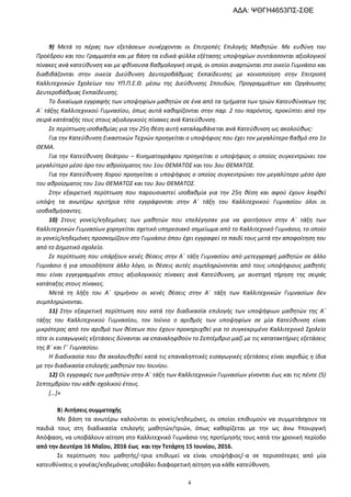 4
9) Μετά το πέρας των εξετάσεων συνέρχονται οι Επιτροπές Επιλογής Μαθητών. Με ευθύνη του
Προέδρου και του Γραμματέα και με βάση τα ειδικά φύλλα εξέτασης υποψηφίων συντάσσονται αξιολογικοί
πίνακες ανά κατεύθυνση και με φθίνουσα βαθμολογική σειρά, οι οποίοι αναρτώνται στο οικείο Γυμνάσιο και
διαβιβάζονται στην οικεία Διεύθυνση Δευτεροβάθμιας Εκπαίδευσης με κοινοποίηση στην Επιτροπή
Καλλιτεχνικών Σχολείων του ΥΠ.Π.Ε.Θ. μέσω της Διεύθυνσης Σπουδών, Προγραμμάτων και Οργάνωσης
Δευτεροβάθμιας Εκπαίδευσης.
Το δικαίωμα εγγραφής των υποψηφίων μαθητών σε ένα από τα τμήματα των τριών Κατευθύνσεων της
Α΄ τάξης Καλλιτεχνικού Γυμνασίου, όπως αυτά καθορίζονται στην παρ. 2 του παρόντος, προκύπτει από την
σειρά κατάταξής τους στους αξιολογικούς πίνακες ανά Κατεύθυνση.
Σε περίπτωση ισοβαθμίας για την 25η θέση αυτή καταλαμβάνεται ανά Κατεύθυνση ως ακολούθως:
Για την Κατεύθυνση Εικαστικών Τεχνών προηγείται ο υποψήφιος που έχει τον μεγαλύτερο βαθμό στο 1ο
ΘΕΜΑ.
Για την Κατεύθυνση Θεάτρου – Κινηματογράφου προηγείται ο υποψήφιος ο οποίος συγκεντρώνει τον
μεγαλύτερο μέσο όρο του αθροίσματος του 1ου ΘΕΜΑΤΟΣ και του 3ου ΘΕΜΑΤΟΣ.
Για την Κατεύθυνση Χορού προηγείται ο υποψήφιος ο οποίος συγκεντρώνει τον μεγαλύτερο μέσο όρο
του αθροίσματος του 1ου ΘΕΜΑΤΟΣ και του 3ου ΘΕΜΑΤΟΣ.
Στην εξαιρετική περίπτωση που παρουσιαστεί ισοβαθμία για την 25η θέση και αφού έχουν ληφθεί
υπόψη τα ανωτέρω κριτήρια τότε εγγράφονται στην Α΄ τάξη του Καλλιτεχνικού Γυμνασίου όλοι οι
ισοβαθμήσαντες.
10) Στους γονείς/κηδεμόνες των μαθητών που επελέγησαν για να φοιτήσουν στην Α΄ τάξη των
Καλλιτεχνικών Γυμνασίων χορηγείται σχετικό υπηρεσιακό σημείωμα από το Καλλιτεχνικό Γυμνάσιο, το οποίο
οι γονείς/κηδεμόνες προσκομίζουν στο Γυμνάσιο όπου έχει εγγραφεί το παιδί τους μετά την αποφοίτηση του
από το Δημοτικό σχολείο.
Σε περίπτωση που υπάρξουν κενές θέσεις στην Α΄ τάξη Γυμνασίου από μετεγγραφή μαθητών σε άλλο
Γυμνάσιο ή για οποιοδήποτε άλλο λόγο, οι θέσεις αυτές συμπληρώνονται από τους υποψήφιους μαθητές
που είναι εγγεγραμμένοι στους αξιολογικούς πίνακες ανά Κατεύθυνση, με αυστηρή τήρηση της σειράς
κατάταξης στους πίνακες.
Μετά τη λήξη του Α΄ τριμήνου οι κενές θέσεις στην Α΄ τάξη των Καλλιτεχνικών Γυμνασίων δεν
συμπληρώνονται.
11) Στην εξαιρετική περίπτωση που κατά την διαδικασία επιλογής των υποψήφιων μαθητών της Α΄
τάξης του Καλλιτεχνικού Γυμνασίου, τον Ιούνιο ο αριθμός των υποψηφίων σε μία Κατεύθυνση είναι
μικρότερος από τον αριθμό των θέσεων που έχουν προκηρυχθεί για το συγκεκριμένο Καλλιτεχνικό Σχολείο
τότε οι εισαγωγικές εξετάσεις δύνανται να επαναληφθούν το Σεπτέμβριο μαζί με τις κατατακτήριες εξετάσεις
της Β΄ και Γ΄ Γυμνασίου.
Η διαδικασία που θα ακολουθηθεί κατά τις επαναληπτικές εισαγωγικές εξετάσεις είναι ακριβώς η ίδια
με την διαδικασία επιλογής μαθητών του Ιουνίου.
12) Οι εγγραφές των μαθητών στην Α΄ τάξη των Καλλιτεχνικών Γυμνασίων γίνονται έως και τις πέντε (5)
Σεπτεμβρίου του κάθε σχολικού έτους.
[…]»
Β) Αιτήσεις συμμετοχής
Με βάση τα ανωτέρω καλούνται οι γονείς/κηδεμόνες, οι οποίοι επιθυμούν να συμμετάσχουν τα
παιδιά τους στη διαδικασία επιλογής μαθητών/τριών, όπως καθορίζεται με την ως άνω Υπουργική
Απόφαση, να υποβάλουν αίτηση στο Καλλιτεχνικό Γυμνάσιο της προτίμησής τους κατά την χρονική περίοδο
από την Δευτέρα 16 Μαΐου, 2016 έως και την Τετάρτη 15 Ιουνίου, 2016.
Σε περίπτωση που μαθητής/-τρια επιθυμεί να είναι υποψήφιος/-α σε περισσότερες από μία
κατευθύνσεις ο γονέας/κηδεμόνας υποβάλει διαφορετική αίτηση για κάθε κατεύθυνση.
ΑΔΑ: ΨΘΓΗ4653ΠΣ-ΣΘΕ
 