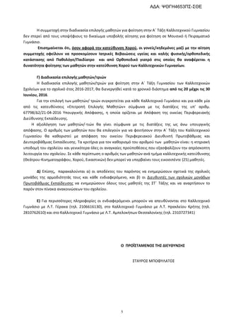 5
Η συμμετοχή στην διαδικασία επιλογής μαθητών για φοίτηση στην Α΄ Τάξη Καλλιτεχνικού Γυμνασίου
δεν στερεί από τους υποψήφιους το δικαίωμα υποβολής αίτησης για φοίτηση σε Μουσικό ή Πειραματικό
Γυμνάσιο.
Επισημαίνεται ότι, όσον αφορά την κατεύθυνση Χορού, οι γονείς/κηδεμόνες μαζί με την αίτηση
συμμετοχής οφείλουν να προσκομίσουν Ιατρικές Βεβαιώσεις υγείας και καλής φυσικής/ορθοπεδικής
κατάστασης από Παθολόγο/Παιδίατρο και από Ορθοπεδικό γιατρό στις οποίες θα αναφέρεται η
δυνατότητα φοίτησης των μαθητών στην κατεύθυνση Χορού των Καλλιτεχνικών Γυμνασίων.
Γ) Διαδικασία επιλογής μαθητών/τριών
Η διαδικασία επιλογής μαθητών/τριών για φοίτηση στην Α΄ Τάξη Γυμνασίου των Καλλιτεχνικών
Σχολείων για το σχολικό έτος 2016-2017, θα διενεργηθεί κατά το χρονικό διάστημα από τις 20 μέχρι τις 30
Ιουνίου, 2016.
Για την επιλογή των μαθητών/ τριών συγκροτείται για κάθε Καλλιτεχνικό Γυμνάσιο και για κάθε μία
από τις κατευθύνσεις «Επιτροπή Επιλογής Μαθητών» σύμφωνα με τις διατάξεις της υπ’ αριθμ.
67798/Δ2/21-04-2016 Υπουργικής Απόφασης, η οποία ορίζεται με Απόφαση της οικείας Περιφερειακής
Διεύθυνσης Εκπαίδευσης.
Η αξιολόγηση των μαθητών/-τιών θα γίνει σύμφωνα με τις διατάξεις της ως άνω υπουργικής
απόφασης. Ο αριθμός των μαθητών που θα επιλεγούν για να φοιτήσουν στην Α΄ Τάξη του Καλλιτεχνικού
Γυμνασίου θα καθοριστεί με απόφαση του οικείου Περιφερειακού Διευθυντή Πρωτοβάθμιας και
Δευτεροβάθμιας Εκπαίδευσης. Τα κριτήρια για τον καθορισμό του αριθμού των μαθητών είναι: η κτηριακή
υποδομή του σχολείου και γενικότερα όλες οι αναγκαίες προϋποθέσεις που εξασφαλίζουν την απρόσκοπτη
λειτουργία του σχολείου. Σε κάθε περίπτωση ο αριθμός των μαθητών ανά τμήμα καλλιτεχνικής κατεύθυνσης
(Θεάτρου-Κινηματογράφου, Χορού, Εικαστικών) δεν μπορεί να υπερβαίνει τους εικοσιπέντε (25) μαθητές.
Δ) Επίσης, παρακαλούνται α) οι αποδέκτες του παρόντος να ενημερώσουν σχετικά της σχολικές
μονάδες της αρμοδιότητάς τους και κάθε ενδιαφερόμενο, και β) οι Διευθυντές των σχολικών μονάδων
Πρωτοβάθμιας Εκπαίδευσης να ενημερώσουν όλους τους μαθητές της ΣΤ΄ Τάξης και να αναρτήσουν το
παρόν στον πίνακα ανακοινώσεων του σχολείου.
Ε) Για περισσότερες πληροφορίες οι ενδιαφερόμενοι μπορούν να απευθύνονται στο Καλλιτεχνικό
Γυμνάσιο με Λ.Τ. Γέρακα (τηλ. 2106616130), στο Καλλιτεχνικό Γυμνάσιο με Λ.Τ. Ηρακλείου Κρήτης (τηλ.
2810762610) και στο Καλλιτεχνικό Γυμνάσιο με Λ.Τ. Αμπελοκήπων Θεσσαλονίκης (τηλ. 2310727341)
Ο ΠΡΟÏΣΤΑΜΕΝΟΣ ΤΗΣ ΔΙΕΥΘΥΝΣΗΣ
ΣΤΑΥΡΟΣ ΜΠΟΦΥΛΑΤΟΣ
ΑΔΑ: ΨΘΓΗ4653ΠΣ-ΣΘΕ
 