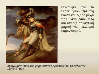 Γεννήθηκε στις 26
Σεπτεμβρίου 1791 στη
Ρουέν και έζησε μέχρι
τις 26 Ιανουραίου 1824
και υπήρξε σημαντική
μορφή του Γαλλικού
Ρομαντισμού.
«πληγωμένος θωρακοφόρος ιππέας εγκαταλείπει το πεδίο της
μάχης» (1814)
 