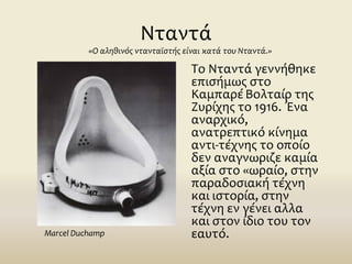 Νταντά
Το Νταντά γεννήθηκε
επισήμως στο
ΚαμπαρέΒολταίρ της
Ζυρίχης το 1916. Ένα
αναρχικό,
ανατρεπτικό κίνημα
αντι-τέχνης το οποίο
δεν αναγνωριζε καμία
αξία στο «ωραίο, στην
παραδοσιακή τέχνη
και ιστορία, στην
τέχνη εν γένει αλλα
και στον ίδιο του τον
εαυτό.
«Ο αληθινός ντανταϊστής είναι κατά του Νταντά.»
Marcel Duchamp
 