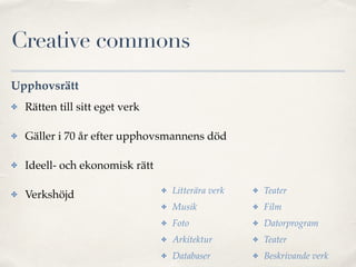 Creative commons 
Upphovsrätt 
✤ Rätten till sitt eget verk! 
✤ Gäller i 70 år efter upphovsmannens död! 
✤ Ideell- och ekonomisk rätt! 
✤ Verkshöjd 
✤ Litterära verk! 
✤ Musik! 
✤ Foto! 
✤ Arkitektur! 
✤ Databaser! 
✤ Teater! 
✤ Film! 
✤ Datorprogram! 
✤ Teater! 
✤ Beskrivande verk 
 