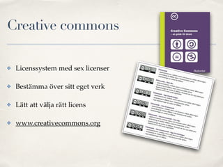 Creative commons 
✤ Licenssystem med sex licenser! 
✤ Bestämma över sitt eget verk! 
✤ Lätt att välja rätt licens! 
✤ www.creativecommons.org 
 