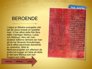 BEROENDE
I några av Bibelns evangelier står
det att Jesus botade en spetälsk
man. Vi har alltså detta från flera
källor (nämligen Markus, Lukas
och Matteus). Men när man
studerar källorna närmare ser man
att de har liknande formuleringar.
Då är alltså påverkade (beroende
av varandra). Äldst är
Markusevangeliet och eftersom de
andra två bygger sin fakta på detta
är det bara Markus som kan
fungera som källa.
LukasMatteusMarkus
 