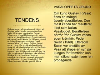 TENDENS
VASALOPPETS GRUND
Om kung Gustav I (Vasa)
finns en mängd
äventyrsberättelser. Den
mest kända har resulterat
i det som kallas
Vasaloppet. Berättelsen
härrör från Gustav Vasas
egen krönikör, Peder
Swart (1560). Eftersom
Swart var anställd av
Vasa att skapa en syn på
kungen för framtiden kan
man räkna texten som ren
propaganda.
Dalekarlarne befruktade nu storligen att
Gustav redan skulle vara dragen över
fjället till Norige, gjorde efter Lasse
Olssons och Inge Mickelsons råd, och
sände en åstad benämnd Engelbrekt med
några andra skidkarlar de där genom natt
och dag drogo genom skogen med
samma värv, och funno Gustav överst
uppe i Lima. De upptäckte [avslöjade]
strax sitt värv bedjandes honom för Guds
skull, att han nu ville vända om igen,
komma dem till hjälp och undsättning, de
ville nu gärna endräkteligen icke allenast
tillsäga honom huldskap, troskap,
manskap och lydno, utan ock våga och
uppsätta med honom liv och blod. Så
följde han dem tillbaka igen till Mora.
 