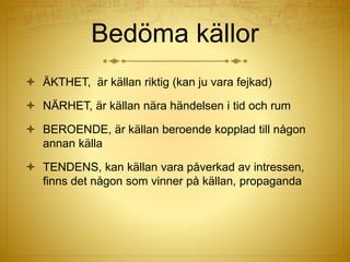 Bedöma källor
 ÄKTHET, är källan riktig (kan ju vara fejkad)
 NÄRHET, är källan nära händelsen i tid och rum
 BEROENDE, är källan beroende kopplad till någon
annan källa
 TENDENS, kan källan vara påverkad av intressen,
finns det någon som vinner på källan, propaganda
 