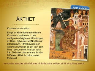 ÄKTHET
Konstantins donation:
Enligt en källa donerade kejsare
Konstantin makten och den
andliga överhögheten till biskopen
av Rom, Sylvester. MEN källan är
ett falsarium. 1440 bevisade en
italiensk humanist att det latin som
finns i dokumentet inte kan vara
från 300-talet utan snarare är från
700-talet. Alltså är dokumentet
förfalskat.
In nomine sanctae et individuae trinitatis patris scilicet et filii et spiritus sancti.
 