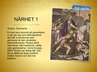 NÄRHET 1
Tacitus, Germania:
En text som kommit att påverkahur
vi ser på vad som kännetecknar
det folk vi benämner som
germaner är den romerska
historieskrivaren Tacitus skrift
Germania. Han beskriver i detta
verk germanerna i norra Europa,
MEN Tacitus var aldrig där. Det
fanns alltså ett långt avstånd
mellan honom och det han
beskrev.
 