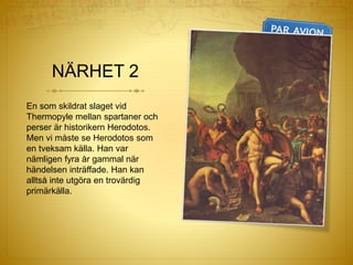 NÄRHET 2
En som skildrat slaget vid
Thermopyle mellan spartaner och
perser är historikern Herodotos.
Men vi måste se Herodotos som
en tveksam källa. Han var
nämligen fyra år gammal när
händelsen inträffade. Han kan
alltså inte utgöra en trovärdig
primärkälla.
 