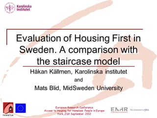 European Research Conference
Access to Housing for Homeless People in Europe
York, 21st September 2012
Evaluation of Housing First in
Sweden. A comparison with
the staircase model
Håkan Källmen, Karolinska institutet
and
Mats Blid, MidSweden University
 