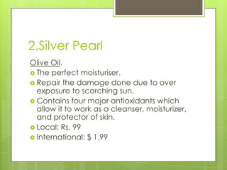 2.Silver Pearl
Olive Oil.
 The perfect moisturiser.
 Repair the damage done due to over
exposure to scorching sun.
 Contains four major antioxidants which
allow it to work as a cleanser, moisturizer,
and protector of skin.
 Local: Rs. 99
 International: $ 1.99

 