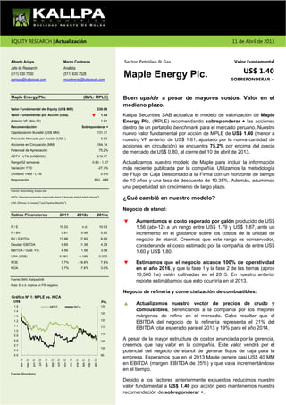 EQUITY RESEARCH | Actualización                                                                                                                                                              11 de Abril de 2013



Alberto Arispe                                                           Marco Contreras                                                   Sector Petróleo & Gas                              Valor Fundamental

                                                                                                                                                                                                  US$ 1.40
Jefe de Research                                                         Analista
(511) 630 7500
aarispe@kallpasab.com
                                                                         (511) 630 7528
                                                                         mcontreras@kallpasab.com
                                                                                                                                           Maple Energy Plc.                                SOBREPONDERAR +


Maple Energy Plc.                                                                                      (BVL: MPLE)                         Buen upside a pesar de mayores costos. Valor en el
                                                                                                                                           mediano plazo.
Valor Fundamental del Equity (US$ MM)                                                                                             230.06
Valor Fundamental por Acción (US$)                                                                                                  1.40   Kallpa Securities SAB actualiza el modelo de valorización de Maple
Anterior VF (Abr-12)                                                                                                                1.61   Energy Plc. (MPLE) recomendando sobreponderar + las acciones
Recomendación                                                                                         Sobreponderar +                      dentro de un portafolio benchmark para el mercado peruano. Nuestro
Capitalización Bursátil (US$ MM)                                                                                                  131.31   nuevo valor fundamental por acción de MPLE de US$ 1.40 (menor a
Precio de Mercado por Acción (US$.)                                                                                                 0.80   nuestro VF anterior de US$ 1.61, ajustado por la nueva cantidad de
Acciones en Circulación (MM)                                                                                                      164.14
                                                                                                                                           acciones en circulación) se encuentra 75.2% por encima del precio
Potencial de Apreciación                                                                                                          75.2%
                                                                                                                                           de mercado de US$ 0.80, al cierre del 10 de abril de 2013.
ADTV - LTM (US$ 000)                                                                                                              212.77
Rango 52 semanas                                                                                                        0.80 - 1.27        Actualizamos nuestro modelo de Maple para incluir la información
Variación YTD                                                                                                                     -27.3%   más reciente publicada por la compañía. Utilizamos la metodología
Dividend Yield - LTM                                                                                                                0.0%   de Flujo de Caja Descontado a la Firma con un horizonte de tiempo
Negociación                                                                                                              BVL, AIM          de 10 años y una tasa de descuento de 10.35%. Además, asumimos
                                                                                                                                           una perpetuidad sin crecimiento de largo plazo.
Fuente: Bloomberg, Kallpa SAB

ADTV: Volumen promedio negociado diario ("Average daily traded volume")
                                                                                                                                           ¿Qué cambió en nuestro modelo?
LTM: Últimos 12 meses ("Last Twelve Months")

                                                                                                                                           Negocio de etanol:
Ratios Financieros                                                 2011                       2012e                           2013e
                                                                                                                                                Aumentamos el costo esperado por galón producido de US$
P/E                                                                10.33                              n.d.                         10.93        1.56 (abr-12) a un rango entre US$ 1.79 y US$ 1.87, ante un
P / BV                                                                  0.81                          0.99                          0.82        incremento en el guidance sobre los costos de la unidad de
EV / EBITDA                                                        17.98                             17.82                          6.69        negocio de etanol. Creemos que este rango es conservador,
Deuda / EBITDA                                                          9.69                         11.36                          4.29        considerando el costo estimado por la compañía de entre US$
EBITDA / Gast. Fin.                                                     8.56                          1.56                          3.08        1.60 y US$ 1.80.
UPA (US$)                                                          0.081                        -0.186                             0.070
ROE                                                                     7.7%                    -18.8%                              7.8%        Estimamos que el negocio alcance 100% de operatividad
ROA                                                                     3.7%                         -7.6%                          3.0%        en el año 2016, y que la fase 1 y la fase 2 de las tierras (aprox
                                                                                                                                                10,500 ha) estén cultivadas en el 2015. En nuestro anterior
Fuente: SMV, Kallpa SAB
                                                                                                                                                reporte estimábamos que esto ocurriría en el 2013.
Nota: El n.d. implica un P/E negativo

                                                                                                                                           Negocio de refinería y comercialización de combustibles:
Gráfico Nº 1: MPLE vs. INCA
  US$                                                                                                                               Pts.
  1.5                                                                                                                               130
                                                                                                                                                Actualizamos nuestro vector de precios de crudo y
                                                      MPLE                                 INCA
  1.4                                                                                                                                           combustibles, beneficiando a la compañía por los mejores
                                                                                                                                    125
  1.3                                                                                                                                           márgenes de refino en el mercado. Cabe resaltar que el
  1.2                                                                                                                               120
                                                                                                                                                EBITDA del negocio de la refinería representa el 21% del
  1.1
  1.0
                                                                                                                                    115         EBITDA total esperado para el 2013 y 19% para el año 2014.
  0.9                                                                                                                               110

  0.8                                                                                                                               105
                                                                                                                                           A pesar de la mayor estructura de costos anunciada por la gerencia,
  0.7                                                                                                                                      creemos que hay valor en la compañía. Este valor vendrá por el
                                                                                                                                    100
  0.6                                                                                                                                      potencial del negocio de etanol de generar flujos de caja para la
  0.5                                                                                                                               95
                                                                                                                                           empresa. Esperamos que en el 2013 Maple genere casi US$ 40 MM
                                                                                  dic-12
         abr-12




                                                                                                                         abr-13
                                                      sep-12

                                                               oct-12

                                                                         nov-12
                                             ago-12




                                                                                            ene-13

                                                                                                      feb-13
                                                                                                               mar-13
                  may-12



                                    jul-12
                           jun-12




                                                                                                                                           en EBITDA (margen EBITDA de 25%) y que vaya incrementándose
                                                                                                                                           en el tiempo.
Fuente: Bloomberg

                                                                                                                                           Debido a los factores anteriormente expuestos reducimos nuestro
                                                                                                                                           valor fundamental a US$ 1.40 por acción pero mantenemos nuestra
                                                                                                                                           recomendación de sobreponderar +.
 