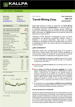 EQUITY RESEARCH | Actualización                                                                                                                                                                     8 de marzo de 2013



Alberto Arispe                                                                Humberto León                                                  Sector Minería                                          Valor Fundamental
Jefe de Research                                                              Analista
                                                                                                                                                                                                            US$ 2.33
(511) 630 7500
aarispe@kallpasab.com
                                                                              (511) 630 7527
                                                                              hleon@kallpasab.com
                                                                                                                                             Trevali Mining Corp.                                    SOBREPONDERAR +



Trevali Mining Corp.                                                                             (TSX: TV, BVL: TV)                          Kallpa SAB actualiza el modelo de valorización de Trevali Mining
                                                                                                                                             Corp. (TV) recomendando sobreponderar + la acciones dentro de
Valor Fundamental del Equity (US$ M)           464.94                                                                                        un portafolio benchmark para el mercado peruano. Reducimos
Valor Fundamental por Acción (US$)                2.33                                                                                       nuestro valor fundamental por acción de US$ 2.48 (julio 2012) a US$
Anterior Valor Fundamental (jul-2012)             2.48                                                                                       2.33, el cual supera en 150.55% al precio de mercado de US$ 0.93 al
Recomendación                         Sobreponderar +
                                                                                                                                             cierre del 7 de marzo de 2013.
Capitalización Bursátil (US$ M)                 185.57
Precio de Mercado por Acción (US$)                 0.93                                                                                      Valorizamos Trevali utilizando la metodología de Suma de Partes
Potencial de Apreciación                      150.55%                                                                                        considerando las operaciones canadienses (Halfmile, Caribou y
Acciones en Circulación (M)                     199.54                                                                                       Stratmat) y la peruana (Santander). Cada parte se valorizó
Acciones en Circ. - Fully Diluted (M)           227.11                                                                                       empleando la metodología de Flujo de Caja Descontado a la Firma y
Rango 52 semanas (US$)                      0.74 - 1.60                                                                                      la metodología de valor in situ para los recursos no considerados en
Variación YTD                                 -11.43%                                                                                        el plan de minado.
ADTV - LTM (US$ 000)                            280.51
Negociación: Bolsa principal                        TSX                                                                                      ¿Qué cambiamos?
Bolsas secundarias                         BVL, OTCQX
Fuente: Bloomberg, Trevali y Kallpa SAB                                                                                                      Reducimos nuestro valor fundamental del equity de la empresa a
ADTV: Volumen Promedio Negociado Diario ("Average daily traded volume")                                                                      US$ 464.94 millones desde US$ 485.46 millones (publicado en
LTM: Últimos 12 meses ("Last Twelve Months")
                                                                                                                                             nuestro anterior reporte de valorización de julio de 2012). El cambio
                                                                                                                                             en nuestra valorización es explicado por las siguientes razones:
Ratios Financieros                                                                                2013e                          2014e
                                                                                                                                               La nueva estimación de recursos en Caribou luego del último reporte
Margen Bruto                                                                                          58%                              49%     43-101 del año 2006, que añade contenido de cobre y oro. Asimismo,
Margen EBITDA                                                                                         59%                              51%     considera recursos medidos.
Margen Operativo                                                                                      52%                              46%
Margen Neto                                                                                           37%                              33%     Actualización del vector de precios para los estimados del zinc, plomo,
UPA (US$)                                                                                            0.08                             0.48     cobre, oro y plata.
P/E                                                                                                 11.04                             1.92
EV/EBITDA                                                                                            9.04                             1.59     Nuevos timings de inicios de producción comercial. En el reporte
                                                                                                                                               anterior considerábamos: Santander 4T2012, Halfmile 2S2012, Caribou
Fuente: Trevali y Kallpa SAB                                                                                                                   2T2013 y Stratmat 2014. La realidad es que Halfmile culminó su
                                                                                                                                               producción de prueba el año pasado pero no llegó a la producción
Gráfico N° 1: TV vs Zinc Spot                                                                                                                  comercial. Cambiamos los timings de la siguientes manera: Santander
                                                                                                                                               3T2013, Halfmile 2T2014, Caribou 2T2014. Por ello, ya no esperamos
US$                                                                                                                          US$/Lb.           ingresos por ventas en el 2012, lo que se podrá apreciar en los
                                                   TV PE                               Zinc Spot
1.8                                                                                                                                   1.2      resultados 4T2012, a publicarse entre finales de marzo y principios de
1.6                                                                                                                                   1.1      abril.
1.4
                                                                                                                                      1.0
1.2                                                                                                                                            La incorporación de la nueva deuda con RMB Resources (US$ 60 M),
1.0                                                                                                                                   0.9      la cual servirá para prepagar el bridge loan facility con Sprott, y el resto
0.8                                                                                                                                   0.8      para sus operaciones canadienses y gastos corporativos.
0.6
                                                                                                                                      0.7
0.4
                                                                                                                                      0.6
0.2                                                                                                                                          Inicio de producción en Santander
0.0                                                                                                                                   0.5
                        abr-12




                                                            ago-12


                                                                              oct-12


                                                                                                  dic-12
      feb-12
               mar-12


                                 may-12
                                          jun-12
                                                   jul-12


                                                                     sep-12


                                                                                        nov-12


                                                                                                           ene-13
                                                                                                                    feb-13
                                                                                                                             mar-13




                                                                                                                                             Una de las mayores preocupaciones de los inversionistas es el inicio
                                                                                                                                             definitivo de la producción en Santander. Hacia finales de noviembre
Fuente: Bloomberg                                                                                                                            pasado anunciaron oficialmente a través de un press release que se
                                                                                                                                             iniciaría el mine commissioning (producción de prueba) en Santander
                                                                                                                                             en el 1T2013. Esperamos esto se materialice efectivamente a finales
                                                                                                                                             de marzo de 2013 y pueda llegar a alcanzar la producción comercial
                                                                                                                                             en el menor tiempo posible, estimamos en el 2S2013.
 