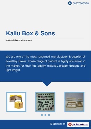 08377805558
A Member of
Kallu Box & Sons
www.kalluboxandsons.com
We are one of the most renowned manufacturer & supplier of
Jewellery Boxes. These range of product is highly acclaimed in
the market for their fine quality material, elegant designs and
light weight.
 