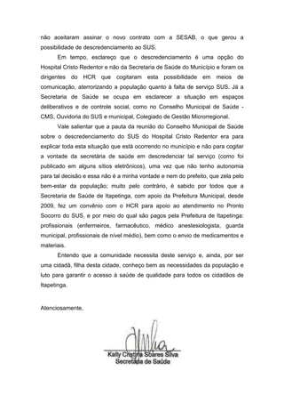 não aceitaram assinar o novo contrato com a SESAB, o que gerou a
possibilidade de descredenciamento ao SUS.
      Em tempo, esclareço que o descredenciamento é uma opção do
Hospital Cristo Redentor e não da Secretaria de Saúde do Município e foram os
dirigentes do HCR que cogitaram esta possibilidade em meios de
comunicação, aterrorizando a população quanto à falta de serviço SUS. Já a
Secretaria de Saúde se ocupa em esclarecer a situação em espaços
deliberativos e de controle social, como no Conselho Municipal de Saúde -
CMS, Ouvidoria do SUS e municipal, Colegiado de Gestão Microrregional.
      Vale salientar que a pauta da reunião do Conselho Municipal de Saúde
sobre o descredenciamento do SUS do Hospital Cristo Redentor era para
explicar toda esta situação que está ocorrendo no município e não para cogitar
a vontade da secretária de saúde em descredenciar tal serviço (como foi
publicado em alguns sítios eletrônicos), uma vez que não tenho autonomia
para tal decisão e essa não é a minha vontade e nem do prefeito, que zela pelo
bem-estar da população; muito pelo contrário, é sabido por todos que a
Secretaria de Saúde de Itapetinga, com apoio da Prefeitura Municipal, desde
2009, fez um convênio com o HCR para apoio ao atendimento no Pronto
Socorro do SUS, e por meio do qual são pagos pela Prefeitura de Itapetinga:
profissionais (enfermeiros, farmacêutico, médico anestesiologista, guarda
municipal, profissionais de nível médio), bem como o envio de medicamentos e
materiais.
      Entendo que a comunidade necessita deste serviço e, ainda, por ser
uma cidadã, filha desta cidade, conheço bem as necessidades da população e
luto para garantir o acesso à saúde de qualidade para todos os cidadãos de
Itapetinga.



Atenciosamente,
 