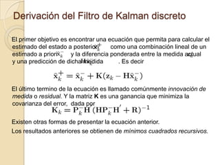 Derivación del Filtro de Kalman discretoEl primer objetivo es encontrar una ecuación que permita para calcular el estimado del estado a posteriori       como una combinación lineal de un estimado a priori        y la diferencia ponderada entre la medida actual      y una predicción de dicha medida         . Es decirEl último termino de la ecuación es llamado comúnmente innovación de medida o residual. Y la matriz K es una ganancia que minimiza la covarianza del error,  dada por Existen otras formas de presentar la ecuación anterior.Los resultados anteriores se obtienen de mínimos cuadrados recursivos.