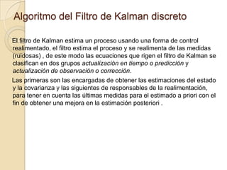 Algoritmo del Filtro de Kalman discretoEl filtro de Kalman estima un proceso usando una forma de control realimentado, el filtro estima el proceso y se realimenta de las medidas (ruidosas) , de este modo las ecuaciones que rigen el filtro de Kalman se clasifican en dos grupos actualización en tiempo o predicción y actualización de observación o corrección.Las primeras son las encargadas de obtener las estimaciones del estado y la covarianza y las siguientes de responsables de la realimentación,  para tener en cuenta las últimas medidas para el estimado a priori con el fin de obtener una mejora en la estimación posteriori .