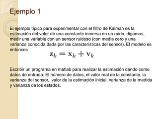 Ejemplo 1El ejemplo típico para experimentar con el filtro de Kalman es la estimación del valor de una constante inmersa en un ruido, digamos, medir una variable con un sensor ruidoso (con media cero y una varianza conocida dada por las características del sensor). El modelo es entoncesEscribir un programa en matlab para realizar la estimación dando como datos de entrada: El número de datos, el valor real de la constante, la varianza del sensor,  valor de la estimación inicial, varianza de la medida y varianza de los estados. 