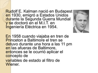 Rudolf E. Kalman nació en Budapest en 1930, emigró a Estados Unidos durante la Segunda Guerra Mundial y se doctoró en el M.I.T. en Ingeniería Eléctrica en 1954.En 1958 cuando viajaba en tren de Princeton a Baltimore el tren se detuvo durante una hora a las 11 pm en las afueras de Baltimore, entonces se le ocurrió aplicar el concepto devariables de estado al filtro de Wiener.