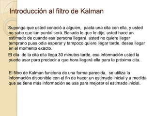 Introducción al filtro de KalmanSuponga que usted conoció a alguien,  pacta una cita con ella, y usted no sabe que tan puntal será. Basado lo que le dijo, usted hace un estimado de cuando esa persona llegará, usted no quiere llegar temprano pues odia esperar y tampoco quiere llegar tarde, desea llegar en el momento exacto.El día  de la cita ella llega 30 minutos tarde, esa información usted la puede usar para predecir a que hora llegará ella para la próxima cita. 	El filtro de Kalman funciona de una forma parecida,  se utiliza la información disponible con el fin de hacer un estimado inicial y a medida que se tiene más información se usa para mejorar el estimado inicial.