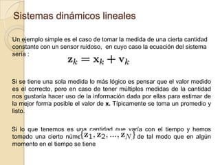 Sistemas dinámicos lineales	Un ejemplo simple es el caso de tomar la medida de una cierta cantidad constante con un sensor ruidoso,  en cuyo caso la ecuación del sistema sería :Si se tiene una sola medida lo más lógico es pensar que el valor medido es el correcto, pero en caso de tener múltiples medidas de la cantidad nos gustaría hacer uso de la información dada por ellas para estimar de la mejor forma posible el valor de x. Típicamente se toma un promedio y listo.Si lo que tenemos es una cantidad que varía con el tiempo y hemos tomado una cierto número de medidas (N), de tal modo que en algún momento en el tiempo se tiene