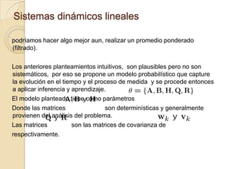 Sistemas dinámicos linealespodríamos hacer algo mejor aun, realizar un promedio ponderado (filtrado).Los anteriores planteamientos intuitivos,  son plausibles pero no son sistemáticos,  por eso se propone un modelo probabilístico que capture la evolución en el tiempo y el proceso de medida  y se procede entonces a aplicar inferencia y aprendizaje.El modelo planteado tiene como parámetros Donde las matrices                       son determinísticas y generalmente provienen del análisis del problema.Las matrices 	           son las matrices de covarianza de  	respectivamente. 