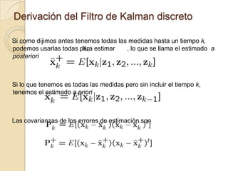 Derivación del Filtro de Kalman discretoSi como dijimos antes tenemos todas las medidas hasta un tiempo k,  podemos usarlas todas para estimar       , lo que se llama el estimado  a posterioriSi lo que tenemos es todas las medidas pero sin incluir el tiempo k,  tenemos el estimado a prioriLas covarianzas de los errores de estimación son