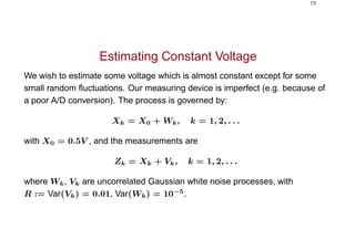 13
Estimating Constant Voltage
We wish to estimate some voltage which is almost constant except for some
small random ﬂuctuations. Our measuring device is imperfect (e.g. because of
a poor A/D conversion). The process is governed by:
Xk = X0 + Wk, k = 1, 2, . . .
with X0 = 0.5V , and the measurements are
Zk = Xk + Vk, k = 1, 2, . . .
where Wk, Vk are uncorrelated Gaussian white noise processes, with
R := Var(Vk) = 0.01, Var(Wk) = 10−5
.
 