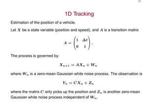 17
1D Tracking
Estimation of the position of a vehicle.
Let X be a state variable (position and speed), and A is a transition matrix
A =


1 ∆t
0 1

 .
The process is governed by:
Xn+1 = AXn + Wn
where Wn is a zero-mean Gaussian white noise process. The observation is
Yn = CXn + Zn
where the matrix C only picks up the position and Zn is another zero-mean
Gaussian white noise process independent of Wn.
 