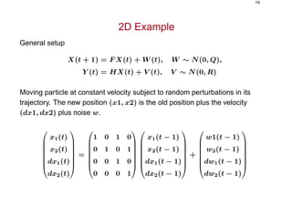 19
2D Example
General setup
X(t + 1) = F X(t) + W (t), W ∼ N(0, Q),
Y (t) = HX(t) + V (t), V ∼ N(0, R)
Moving particle at constant velocity subject to random perturbations in its
trajectory. The new position (x1, x2) is the old position plus the velocity
(dx1, dx2) plus noise w.







x1(t)
x2(t)
dx1(t)
dx2(t)







=







1 0 1 0
0 1 0 1
0 0 1 0
0 0 0 1














x1(t − 1)
x2(t − 1)
dx1(t − 1)
dx2(t − 1)







+







w1(t − 1)
w2(t − 1)
dw1(t − 1)
dw2(t − 1)







 