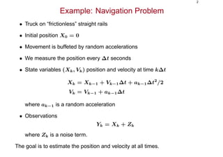2
Example: Navigation Problem
• Truck on “frictionless” straight rails
• Initial position X0 = 0
• Movement is buffeted by random accelerations
• We measure the position every ∆t seconds
• State variables (Xk, Vk) position and velocity at time k∆t
Xk = Xk−1 + Vk−1∆t + ak−1∆t2
/2
Vk = Vk−1 + ak−1∆t
where ak−1 is a random acceleration
• Observations
Yk = Xk + Zk
where Zk is a noise term.
The goal is to estimate the position and velocity at all times.
 