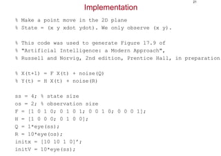 21
Implementation
% Make a point move in the 2D plane
% State = (x y xdot ydot). We only observe (x y).
% This code was used to generate Figure 17.9 of
% "Artificial Intelligence: a Modern Approach",
% Russell and Norvig, 2nd edition, Prentice Hall, in preparation.
% X(t+1) = F X(t) + noise(Q)
% Y(t) = H X(t) + noise(R)
ss = 4; % state size
os = 2; % observation size
F = [1 0 1 0; 0 1 0 1; 0 0 1 0; 0 0 0 1];
H = [1 0 0 0; 0 1 0 0];
Q = 1*eye(ss);
R = 10*eye(os);
initx = [10 10 1 0]’;
initV = 10*eye(ss);
 