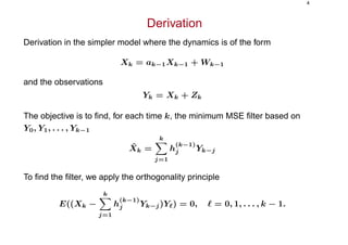 4
Derivation
Derivation in the simpler model where the dynamics is of the form
Xk = ak−1Xk−1 + Wk−1
and the observations
Yk = Xk + Zk
The objective is to ﬁnd, for each time k, the minimum MSE ﬁlter based on
Y0, Y1, . . . , Yk−1
ˆXk =
k
j=1
h
(k−1)
j Yk−j
To ﬁnd the ﬁlter, we apply the orthogonality principle
E((Xk −
k
j=1
h
(k−1)
j Yk−j)Y ) = 0, = 0, 1, . . . , k − 1.
 