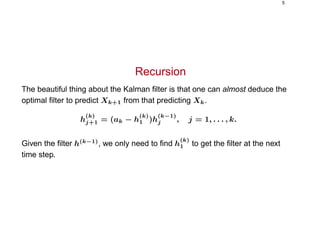 5
Recursion
The beautiful thing about the Kalman ﬁlter is that one can almost deduce the
optimal ﬁlter to predict Xk+1 from that predicting Xk.
h
(k)
j+1 = (ak − h
(k)
1 )h
(k−1)
j , j = 1, . . . , k.
Given the ﬁlter h(k−1)
, we only need to ﬁnd h
(k)
1 to get the ﬁlter at the next
time step.
 