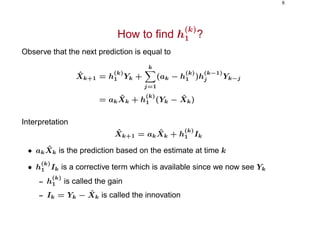 6
How to ﬁnd h
(k)
1 ?
Observe that the next prediction is equal to
ˆXk+1 = h
(k)
1 Yk +
k
j=1
(ak − h
(k)
1 )h
(k−1)
j Yk−j
= ak
ˆXk + h
(k)
1 (Yk − ˆXk)
Interpretation
ˆXk+1 = ak
ˆXk + h
(k)
1 Ik
• ak
ˆXk is the prediction based on the estimate at time k
• h
(k)
1 Ik is a corrective term which is available since we now see Yk
– h
(k)
1 is called the gain
– Ik = Yk − ˆXk is called the innovation
 