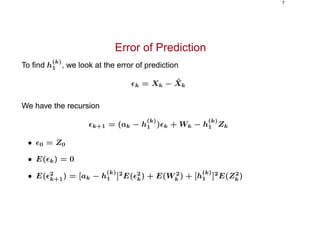 7
Error of Prediction
To ﬁnd h
(k)
1 , we look at the error of prediction
k = Xk − ˆXk
We have the recursion
k+1 = (ak − h
(k)
1 ) k + Wk − h
(k)
1 Zk
• 0 = Z0
• E( k) = 0
• E( 2
k+1) = [ak − h
(k)
1 ]2
E( 2
k) + E(W 2
k ) + [h
(k)
1 ]2
E(Z2
k)
 
