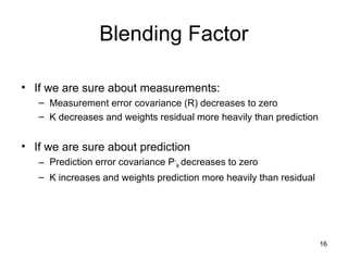 16
Blending Factor
• If we are sure about measurements:
– Measurement error covariance (R) decreases to zero
– K decreases and weights residual more heavily than prediction
• If we are sure about prediction
– Prediction error covariance P-
k decreases to zero
– K increases and weights prediction more heavily than residual
 
