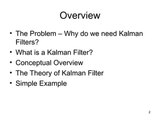 2
Overview
• The Problem – Why do we need Kalman
Filters?
• What is a Kalman Filter?
• Conceptual Overview
• The Theory of Kalman Filter
• Simple Example
 