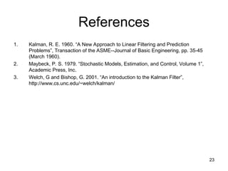 23
References
1. Kalman, R. E. 1960. “A New Approach to Linear Filtering and Prediction
Problems”, Transaction of the ASME--Journal of Basic Engineering, pp. 35-45
(March 1960).
2. Maybeck, P. S. 1979. “Stochastic Models, Estimation, and Control, Volume 1”,
Academic Press, Inc.
3. Welch, G and Bishop, G. 2001. “An introduction to the Kalman Filter”,
http://www.cs.unc.edu/~welch/kalman/
 