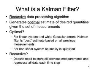 4
What is a Kalman Filter?
• Recursive data processing algorithm
• Generates optimal estimate of desired quantities
given the set of measurements
• Optimal?
– For linear system and white Gaussian errors, Kalman
filter is “best” estimate based on all previous
measurements
– For non-linear system optimality is ‘qualified’
• Recursive?
– Doesn’t need to store all previous measurements and
reprocess all data each time step
 