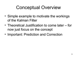 5
Conceptual Overview
• Simple example to motivate the workings
of the Kalman Filter
• Theoretical Justification to come later – for
now just focus on the concept
• Important: Prediction and Correction
 