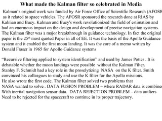 What made the Kalman filter so celebrated in Media Kalman’s original work was funded by Air Force Office of Scientific Research (AFOSR)  as it related to space vehicles. The AFOSR sponsored the research done at RIAS by  Kalman and Bucy. Kalman and Bucy's work revolutionized the field of estimation and  had an enormous impact on the design and development of precise navigation systems.  The Kalman filter was a major breakthrough in guidance technology. In fact the original  paper is the 25 th  most quoted Paper in all of EE. It was the basis of the Apollo Guidance  system and it enabled the first moon landing. It was the core of a memo written by  Donald Fraser in 1965 for Apollo Guidance systems “ Recursive filtering applied to system identification” and used by James Potter . It is  debatable whether the moon landings were possible  without the Kalman Filter. Stanley F. Schmidt had a key role in the proselytizing  NASA  on the K filter. Smith convinced his colleagues to study and use the K filter for the Apollo missions.  He also wrote the first code. The Kalman filter solved two problems that  NASA wanted to solve . DATA FUSION PROBLEM – where RADAR data is combined With inertial navigation sensor data.  DATA REJECTION PROBLEM – data outliers Need to be rejected for the spacecraft to continue in its proper trajectory. 