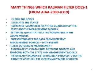 MANY THINGS WHICH KALMAN FILTER DOES-1 (FROM AIAA-2000-4319) FILTERS THE NOISES ESTIMATES THE STATES ESTIMATES PARAMETERS IDENTIFIES QUALITATIVELY THE  STATE AND THE MEASUREMENT MODELS  ESTIMATES QUANTITATIVELY THE PARAMETERS IN THE  ABOVE MODELS  FUSES/INTEGRATES THE DATA FROM DIFFERENT  MEASUREMENT SOURCES – DATA FUSION FILTERS OUTLIERS IN MEASUREMENT ASSIMILATES THE DATA FROM DIFFERENT SOURCES AND  IMPROVES BOTH THE STATE AND MEASUREMENT MODELS HISTORICALLY KALMAN FILTER HAS BEEN EVOLVED TO DO THE  ABOVE TASKS WHICH ARE INCREASINGLY MORE INVOLVED  