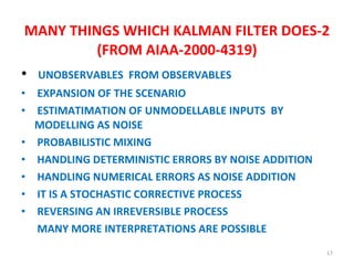 MANY THINGS WHICH KALMAN FILTER DOES-2 (FROM AIAA-2000-4319) UNOBSERVABLES  FROM OBSERVABLES EXPANSION OF THE SCENARIO ESTIMATIMATION OF UNMODELLABLE INPUTS  BY MODELLING AS NOISE  PROBABILISTIC MIXING  HANDLING DETERMINISTIC ERRORS BY NOISE ADDITION  HANDLING NUMERICAL ERRORS AS NOISE ADDITION  IT IS A STOCHASTIC CORRECTIVE PROCESS  REVERSING AN IRREVERSIBLE PROCESS  MANY MORE INTERPRETATIONS ARE POSSIBLE 