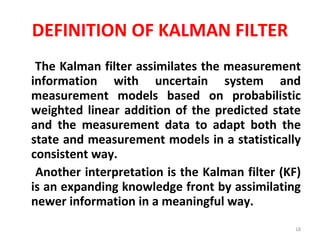 DEFINITION OF KALMAN FILTER The Kalman filter assimilates the measurement information with uncertain system and measurement models based on probabilistic weighted linear addition of the predicted state and the measurement data to adapt both the state and measurement models in a statistically consistent way.  Another interpretation is the Kalman filter (KF) is an expanding knowledge front by assimilating newer information in a meaningful way.  
