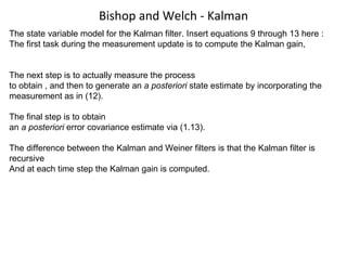 Bishop and Welch - Kalman The state variable model for the Kalman filter. Insert equations 9 through 13 here : The first task during the measurement update is to compute the Kalman gain,  The next step is to actually measure the process to obtain , and then to generate an  a posteriori  state estimate by incorporating the measurement as in (12).  The final step is to obtain an  a posteriori  error covariance estimate via (1.13). The difference between the Kalman and Weiner filters is that the Kalman filter is recursive And at each time step the Kalman gain is computed. 